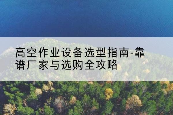 祁县升降车厂家-高空作业设备选型指南-靠谱厂家与选购全攻略