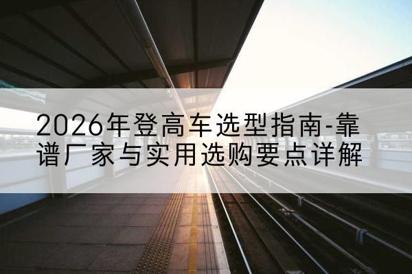 祁县登高车厂家推荐-2026年登高车选型指南-靠谱厂家与实用选购要点详解