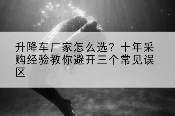 祁县升降车厂家-怎么选?十年采购经验教你避开三个常见误区
