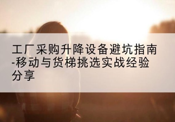 祁县移动式升降机怎么选-工厂采购升降设备避坑指南-移动与货梯挑选实战经验分享