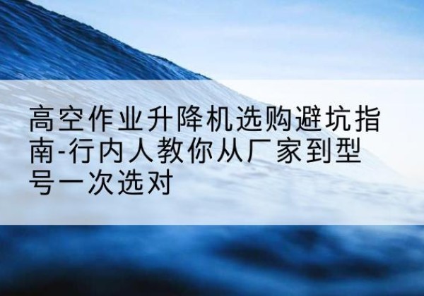 祁县升降平台厂家-高空作业升降机选购避坑指南-行内人教你从厂家到型号一次选对