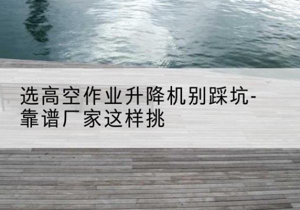 祁县剪叉式升降机厂家-选高空作业升降机别踩坑-靠谱厂家这样挑