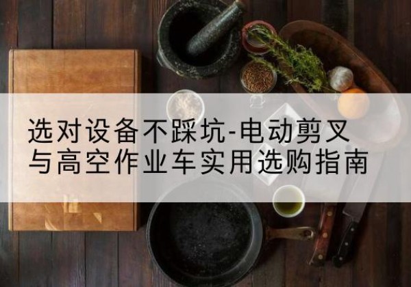祁县电动剪叉升降平台怎么选-选对设备不踩坑-电动剪叉与高空作业车实用选购指南