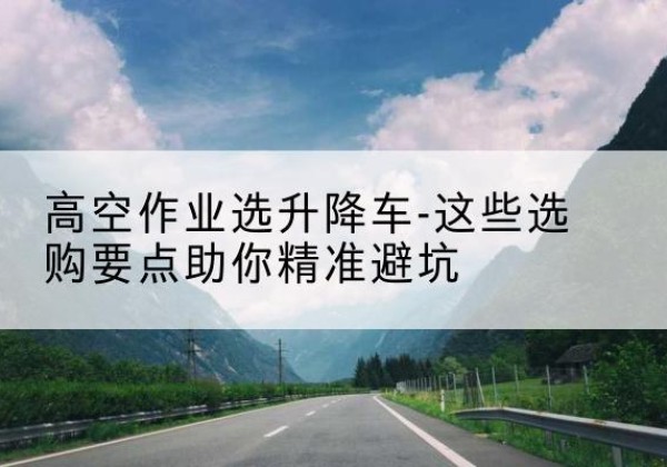 祁县升降车厂家-高空作业选升降车-这些选购要点助你*避坑