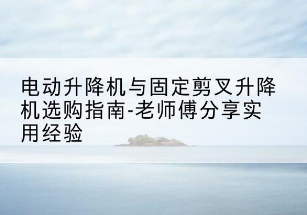 祁县电动升降机怎么选-电动升降机与固定剪叉升降机选购指南-老师傅分享实用经验