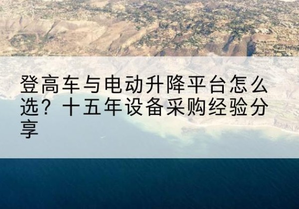 祁县登高车厂家厂家-登高车与电动升降平台怎么选？十五年设备采购经验分享