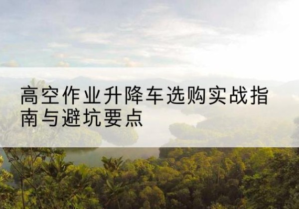 祁县升降车怎么选-高空作业升降车选购实战指南与避坑要点