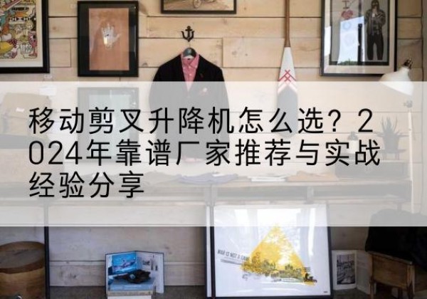 祁县升降平台厂家推荐-移动剪叉升降机怎么选？2024年靠谱厂家推荐与实战经验分享