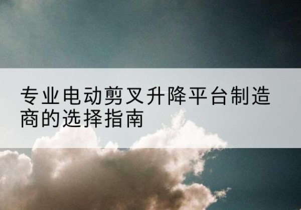祁县电动剪叉升降平台厂家-专业电动剪叉升降平台制造商的选择指南