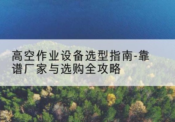 祁县升降车厂家-高空作业设备选型指南-靠谱厂家与选购全攻略