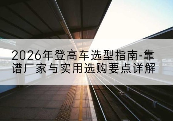 祁县登高车厂家推荐-2026年登高车选型指南-靠谱厂家与实用选购要点详解