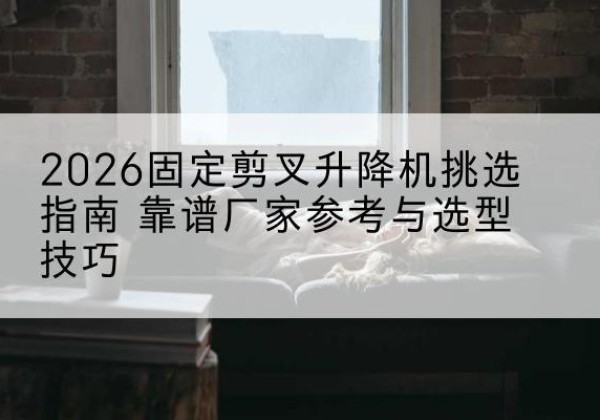 祁县固定剪叉升降机厂家推荐-2026固定剪叉升降机挑选指南 靠谱厂家参考与选型技巧